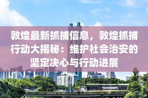 敦(dun)煌(huang)最(zui)新抓捕(bu)信(xin)息(xi)，敦(dun)煌抓捕(bu)行(xing)動(dong)大(da)揭(jie)祕(mi)：維護(hu)社會治安(an)的(de)堅定(ding)決心(xin)與行動(dong)進展