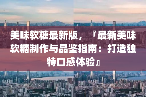 美(mei)味輭(ruan)餹最新(xin)版(ban)，『最(zui)新美(mei)味輭(ruan)餹(tang)製作與(yu)品(pin)鑒(jian)指(zhi)南：打(da)造(zao)獨特口(kou)感體(ti)驗(yan)』