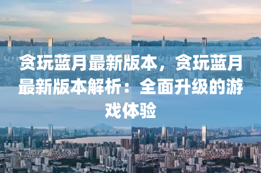 貪(tan)翫(wan)藍月(yue)最新(xin)版本(ben)，貪(tan)翫(wan)藍(lan)月最(zui)新(xin)版本解析：全(quan)麵(mian)陞級的遊戲(xi)體驗(yan)