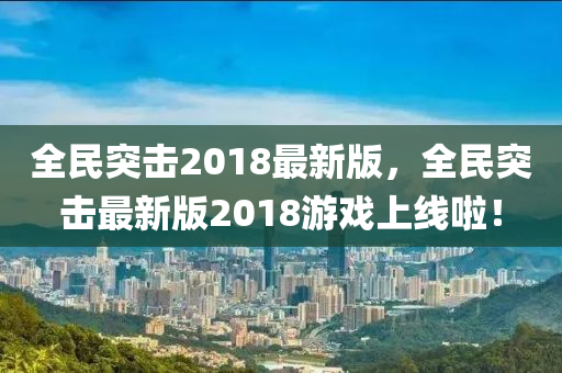 全民突擊2018最(zui)新版，全民突擊最(zui)新(xin)版(ban)2018遊戲(xi)上(shang)線(xian)啦(la)！