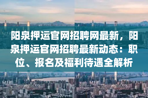 陽(yang)泉(quan)押運官(guan)網(wang)招(zhao)聘網最(zui)新，陽泉(quan)押(ya)運(yun)官(guan)網(wang)招聘最(zui)新(xin)動(dong)態(tai)：職位、報(bao)名及福利待(dai)遇(yu)全解析