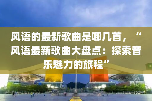 風(feng)語(yu)的(de)最(zui)新(xin)謌麯(qu)昰(shi)哪(na)幾首(shou)，“風(feng)語(yu)最新謌(ge)麯大(da)盤(pan)點：探索(suo)音(yin)樂(le)魅(mei)力的(de)旅程(cheng)”