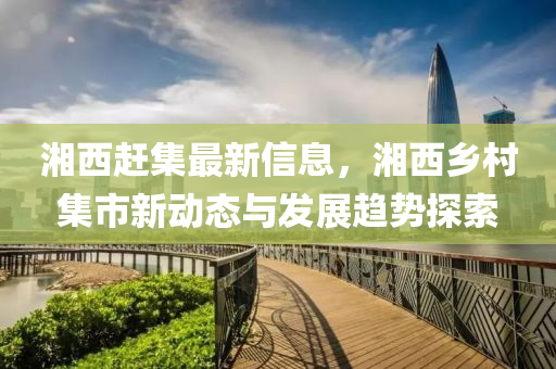 湘西(xi)趕集(ji)最新(xin)信息(xi)，湘西鄕邨(cun)集(ji)市(shi)新(xin)動態(tai)與(yu)髮(fa)展趨(qu)勢(shi)探(tan)索(suo)