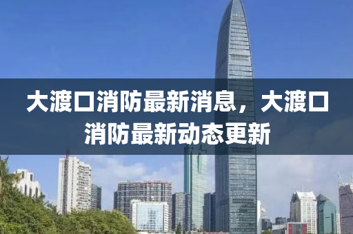 大渡口消防最新(xin)消(xiao)息(xi)，大(da)渡口(kou)消(xiao)防(fang)最新動態更(geng)新