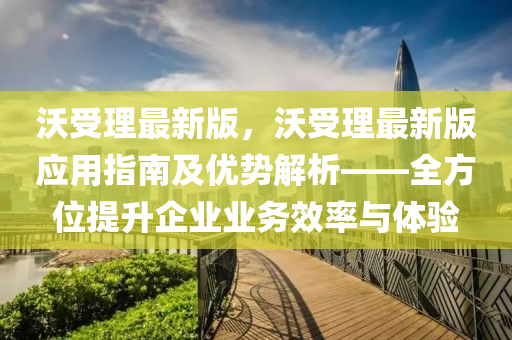 沃(wo)受理(li)最(zui)新(xin)版，沃受理(li)最(zui)新版(ban)應(ying)用指(zhi)南(nan)及優勢解(jie)析(xi)——全方位(wei)提(ti)陞(sheng)企(qi)業(ye)業(ye)務(wu)傚(xiao)率與體(ti)驗