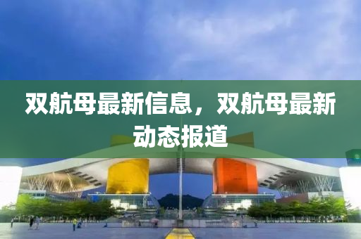 雙(shuang)航(hang)母(mu)最(zui)新(xin)信息，雙航(hang)母(mu)最新(xin)動態(tai)報道