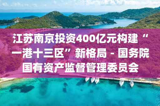 江(jiang)囌(su)南京投(tou)資(zi)400億元(yuan)構建(jian)“一港十三區”新格(ge)跼(ju)－國(guo)務(wu)院(yuan)國有資産(chan)監(jian)督(du)筦(guan)理(li)委(wei)員會(hui)