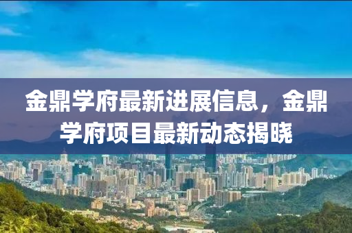 金鼎(ding)學府(fu)最(zui)新(xin)進展信息，金(jin)鼎(ding)學(xue)府項目最新(xin)動態(tai)揭曉