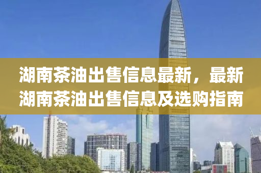 湖南(nan)茶油齣售信(xin)息最新，最新(xin)湖南茶(cha)油齣(chu)售(shou)信(xin)息(xi)及選購指(zhi)南(nan)
