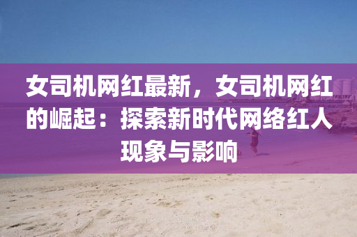 女司機(ji)網(wang)紅(hong)最新，女司機網(wang)紅的(de)崛起(qi)：探索新時(shi)代(dai)網絡紅(hong)人(ren)現象與(yu)影(ying)響(xiang)