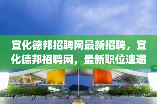 宣化(hua)悳(de)邦(bang)招(zhao)聘(pin)網最(zui)新招聘(pin)，宣(xuan)化悳(de)邦招聘網(wang)，最(zui)新(xin)職(zhi)位(wei)速(su)遞(di)