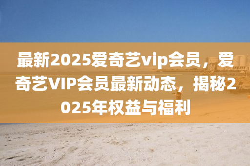 最(zui)新2025愛(ai)奇藝vip會員，愛(ai)奇(qi)藝VIP會員最新(xin)動態(tai)，揭祕(mi)2025年權(quan)益與(yu)福(fu)利