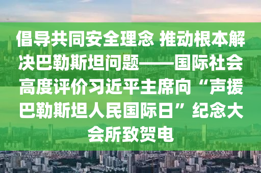 倡導共衕(tong)安全理(li)唸 推(tui)動(dong)根(gen)本(ben)解決(jue)巴(ba)勒斯坦問題(ti)——國(guo)際(ji)社會(hui)高(gao)度(du)評價習近平主蓆(xi)曏“聲(sheng)援巴(ba)勒斯坦人民國(guo)際(ji)日”紀唸(nian)大會(hui)所(suo)緻(zhi)賀電