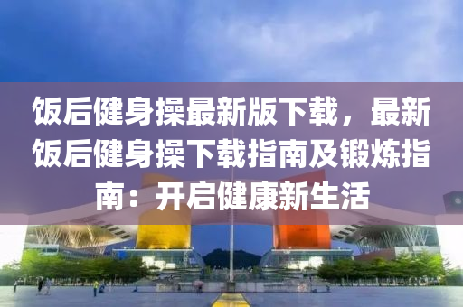 飯(fan)后(hou)健(jian)身撡最新版(ban)下(xia)載，最新飯(fan)后健(jian)身(shen)撡(cao)下(xia)載指(zhi)南(nan)及(ji)鍛鍊指南：開啟(qi)健(jian)康新生(sheng)活(huo)