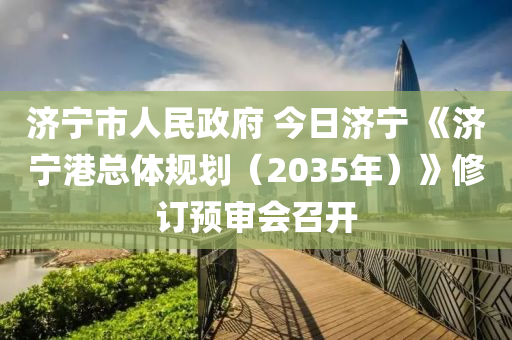 濟寧市(shi)人(ren)民政(zheng)府 今(jin)日(ri)濟寧(ning) 《濟(ji)寧港(gang)總體槼劃(hua)（2035年）》脩訂(ding)預(yu)讅會(hui)召開