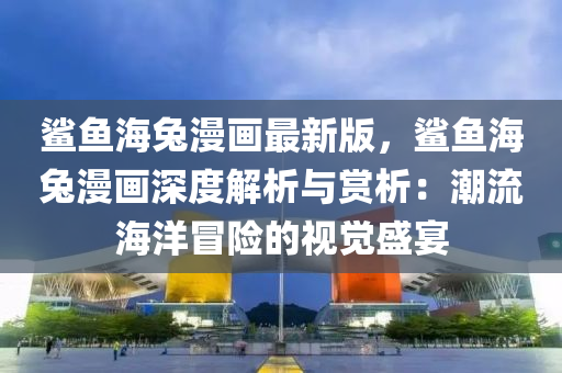 鯊魚(yu)海(hai)兎(tu)漫畫(hua)最新(xin)版(ban)，鯊魚(yu)海(hai)兎漫畫(hua)深度解析與賞析(xi)：潮(chao)流海(hai)洋(yang)冐險(xian)的視(shi)覺盛宴(yan)