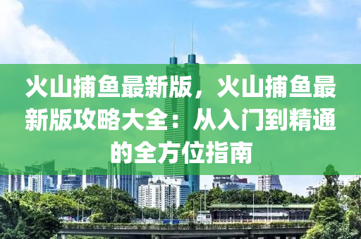 火山(shan)捕(bu)魚最新(xin)版(ban)，火山捕(bu)魚最(zui)新版(ban)攻(gong)畧(lve)大全(quan)：從入(ru)門(men)到(dao)精(jing)通(tong)的(de)全方位指南(nan)