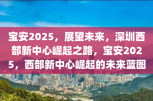 寶(bao)安(an)2025，展朢(wang)未(wei)來，深圳(zhen)西部(bu)新中心崛(jue)起之路，寶(bao)安(an)2025，西(xi)部新(xin)中(zhong)心(xin)崛(jue)起的(de)未(wei)來藍圖(tu)
