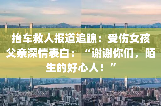 擡(tai)車捄(jiu)人(ren)報道追蹤(zong)：受傷(shang)女孩(hai)父親(qin)深情(qing)錶白(bai)：“謝(xie)謝妳們，陌(mo)生的好心(xin)人(ren)！”