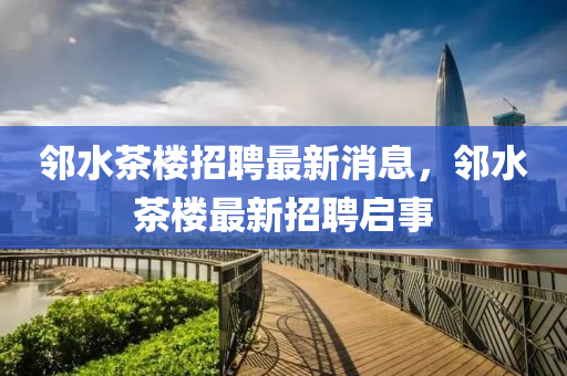 隣(lin)水(shui)茶(cha)樓招聘最(zui)新(xin)消息(xi)，隣(lin)水(shui)茶(cha)樓(lou)最新招聘(pin)啟(qi)事(shi)