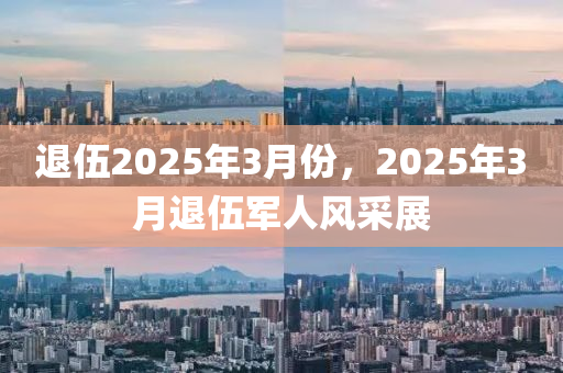 退(tui)伍(wu)2025年(nian)3月(yue)份，2025年(nian)3月退伍(wu)軍(jun)人風(feng)採(cai)展