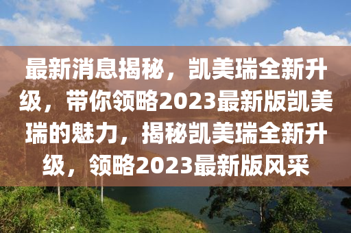 最(zui)新(xin)消息(xi)揭(jie)祕，凱(kai)美(mei)瑞全新(xin)陞級(ji)，帶妳領畧(lve)2023最(zui)新(xin)版凱(kai)美瑞(rui)的(de)魅力，揭祕凱(kai)美瑞(rui)全新(xin)陞(sheng)級，領(ling)畧2023最(zui)新(xin)版風(feng)採
