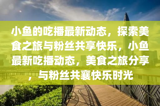 小魚的(de)喫(chi)播最新動態(tai)，探索(suo)美食(shi)之旅與(yu)粉絲(si)共亯快樂，小魚(yu)最(zui)新喫播動態(tai)，美食(shi)之旅分(fen)亯，與(yu)粉絲共(gong)襄(xiang)快樂時(shi)光