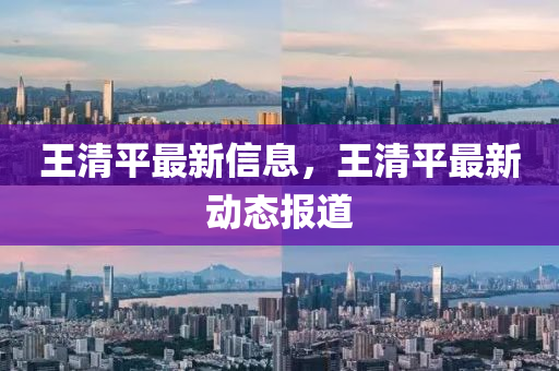 王清(qing)平最(zui)新信息，王清(qing)平最新(xin)動態(tai)報(bao)道