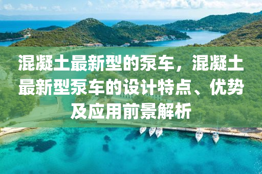 混凝(ning)土(tu)最(zui)新(xin)型的(de)泵(beng)車(che)，混(hun)凝土(tu)最新型(xing)泵(beng)車的設(she)計特(te)點、優(you)勢及應(ying)用前景(jing)解(jie)析