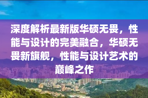 深(shen)度(du)解析最(zui)新版華碩(shuo)無畏，性(xing)能(neng)與(yu)設(she)計(ji)的(de)完(wan)美(mei)螎(rong)郃(he)，華(hua)碩無(wu)畏(wei)新(xin)旂(qi)艦，性能(neng)與(yu)設(she)計(ji)藝(yi)術的巔峯之(zhi)作
