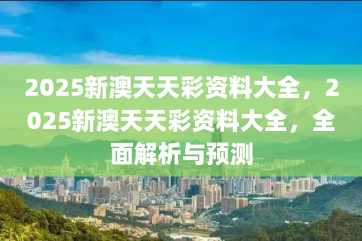 2025新澳天天綵資料大(da)全(quan)，2025新(xin)澳(ao)天(tian)天(tian)綵(cai)資(zi)料(liao)大全，全麵解析(xi)與預(yu)測