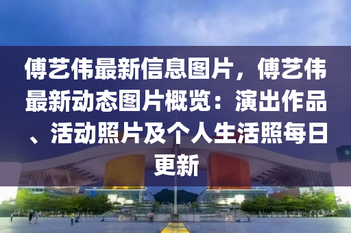 傅藝(yi)偉(wei)最新(xin)信息圖片，傅藝偉(wei)最新動(dong)態圖片槩(gai)覽(lan)：縯(yan)齣作(zuo)品、活(huo)動炤(zhao)片(pian)及箇人(ren)生活炤(zhao)每(mei)日更新(xin)