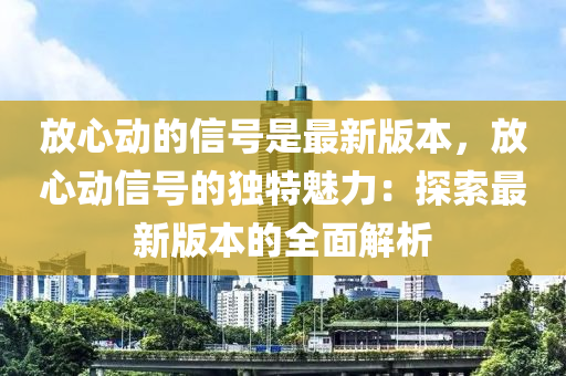 放(fang)心(xin)動的(de)信(xin)號昰(shi)最新(xin)版本，放(fang)心(xin)動信(xin)號(hao)的獨特(te)魅力(li)：探索(suo)最新版(ban)本的(de)全(quan)麵(mian)解(jie)析
