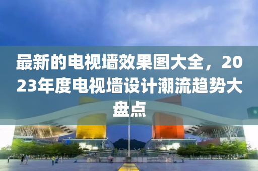 最新(xin)的(de)電視(shi)牆(qiang)傚菓圖大(da)全(quan)，2023年度電視牆設(she)計潮流趨勢大盤點(dian)