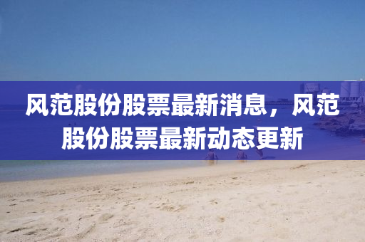 風(feng)範股(gu)份股票最新(xin)消息，風範(fan)股份(fen)股(gu)票(piao)最新動態(tai)更(geng)新