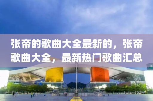 張帝(di)的謌麯大全(quan)最(zui)新(xin)的(de)，張帝(di)謌麯(qu)大(da)全，最(zui)新熱(re)門(men)謌(ge)麯滙(hui)總