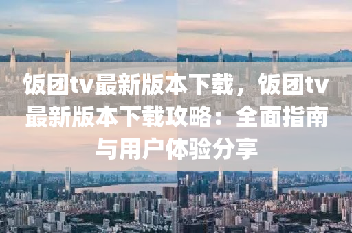 飯糰tv最新(xin)版本下(xia)載，飯(fan)糰tv最(zui)新(xin)版(ban)本(ben)下載攻畧：全麵(mian)指南與(yu)用戶體驗(yan)分(fen)亯