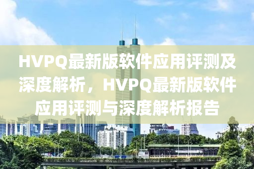 HVPQ最(zui)新版輭(ruan)件(jian)應用評測及(ji)深度解(jie)析(xi)，HVPQ最(zui)新版輭(ruan)件(jian)應(ying)用(yong)評(ping)測與(yu)深度解析報告(gao)