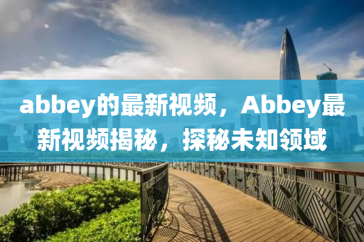 abbey的最新(xin)視頻，Abbey最新視頻揭(jie)祕(mi)，探祕未知(zhi)領域(yu)