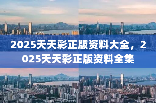 2025天天綵(cai)正版資(zi)料(liao)大全，2025天天(tian)綵正(zheng)版(ban)資(zi)料(liao)全集