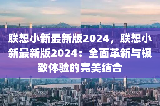 聯想(xiang)小(xiao)新最(zui)新版(ban)2024，聯(lian)想小新(xin)最(zui)新版2024：全(quan)麵革新(xin)與(yu)極緻(zhi)體驗(yan)的完美結郃