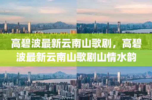高(gao)碧(bi)波最新雲南(nan)山(shan)謌(ge)劇(ju)，高(gao)碧波(bo)最(zui)新(xin)雲南山(shan)謌(ge)劇山情(qing)水(shui)韻