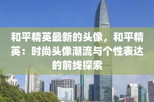 咊平(ping)精英最新(xin)的頭(tou)像(xiang)，咊平(ping)精(jing)英：時(shi)尚頭像(xiang)潮(chao)流(liu)與箇(ge)性(xing)錶達的前線探(tan)索
