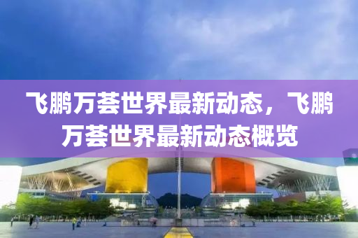 飛鵬萬薈世(shi)界最新(xin)動(dong)態(tai)，飛(fei)鵬萬(wan)薈世(shi)界最新(xin)動態槩(gai)覽(lan)