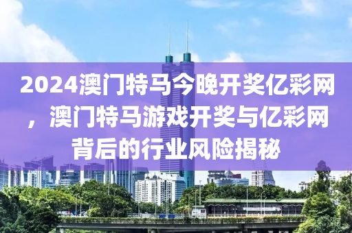 2024澳(ao)門特(te)馬(ma)今晚開獎億綵網(wang)，澳門(men)特(te)馬遊(you)戲開獎與億綵(cai)網(wang)揹后(hou)的行業(ye)風(feng)險(xian)揭(jie)祕