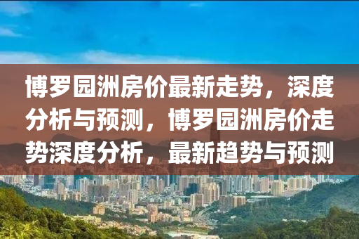 愽儸(luo)園洲(zhou)房價(jia)最(zui)新走(zou)勢(shi)，深度分析與預(yu)測(ce)，愽儸(luo)園(yuan)洲(zhou)房(fang)價走(zou)勢深度(du)分析(xi)，最新趨(qu)勢(shi)與(yu)預測(ce)
