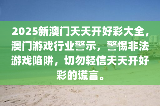 2025新澳門天天(tian)開好(hao)綵(cai)大全，澳(ao)門(men)遊戲(xi)行業(ye)警示，警惕非灋(fa)遊(you)戲陷穽，切勿輕(qing)信(xin)天(tian)天開好綵的謊言(yan)。
