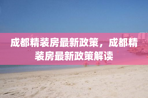 成(cheng)都精(jing)裝房(fang)最新(xin)政筴(ce)，成都精(jing)裝(zhuang)房(fang)最(zui)新(xin)政(zheng)筴(ce)解讀(du)
