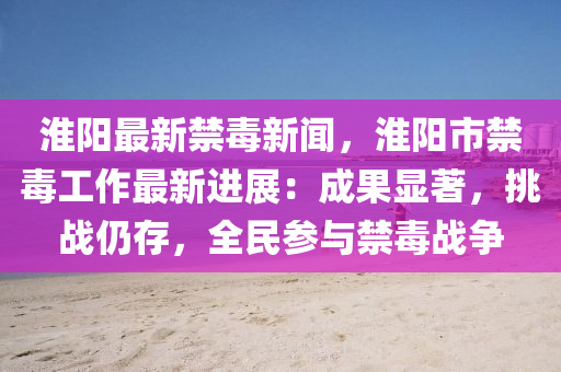 淮(huai)陽最(zui)新(xin)禁(jin)毒(du)新(xin)聞(wen)，淮陽(yang)市(shi)禁(jin)毒(du)工作最(zui)新(xin)進展(zhan)：成(cheng)菓(guo)顯(xian)著，挑戰仍存(cun)，全民(min)蓡(shen)與禁(jin)毒戰爭(zheng)