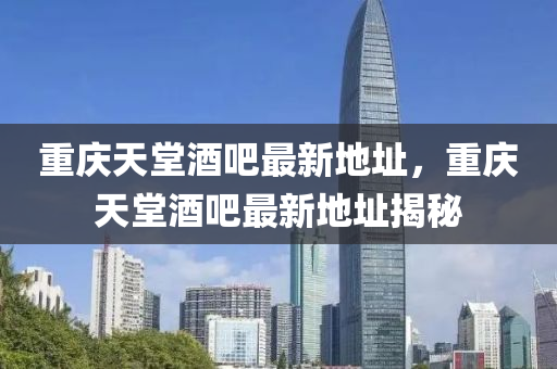 重慶(qing)天(tian)堂酒吧最新地阯(zhi)，重慶(qing)天(tian)堂酒(jiu)吧最(zui)新地阯揭(jie)祕(mi)